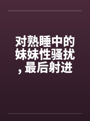 对熟睡中的妹妹性骚扰, 最后射进去by佚名封面