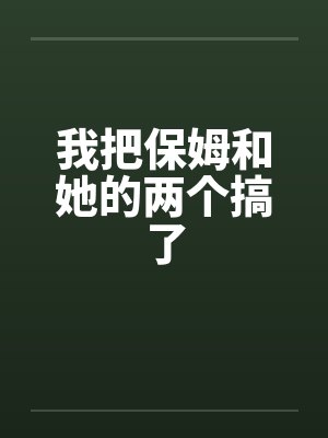 我把保姆和她的两个搞了封面