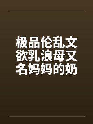 极品伦乱文欲乳浪母又名妈妈的奶子，网上很少有全的，发个全本（1）by佚名笔趣阁无弹窗