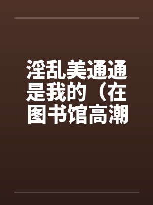 淫乱美通通是我的（在图书馆高潮）（01）笔趣阁无弹窗封面