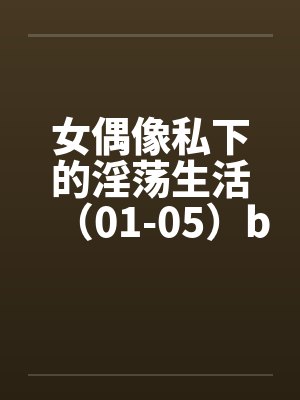 女偶像私下的淫荡生活（01-05）by佚名笔趣阁无弹窗封面