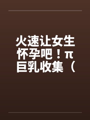 火速让女生怀孕吧！π巨乳收集（04图文）by佚名笔趣阁无弹窗封面