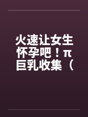 火速让女生怀孕吧！π巨乳收集（15）by佚名封面