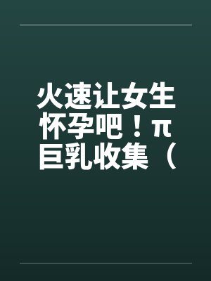 火速让女生怀孕吧！π巨乳收集（15）笔趣阁无弹窗封面