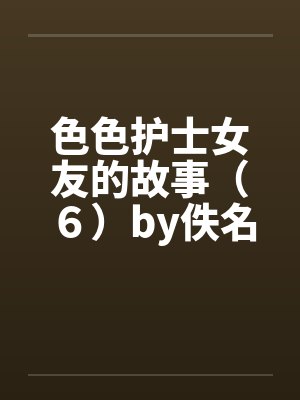 色色护士女友的故事（６）by佚名笔趣阁无弹窗封面