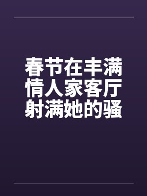 春节在丰满情人家客厅射满她的骚逼by佚名封面