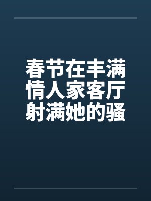 春节在丰满情人家客厅射满她的骚逼笔趣阁无弹窗封面