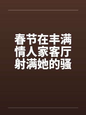 春节在丰满情人家客厅射满她的骚逼by佚名笔趣阁无弹窗封面
