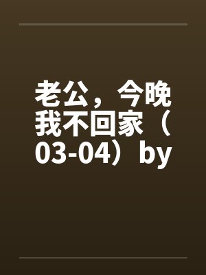 老公，今晚我不回家（03-04）by佚名笔趣阁无弹窗封面