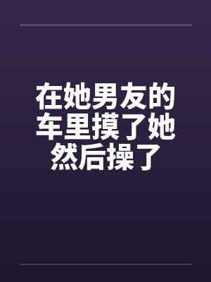 在她男友的车里摸了她然后操了封面