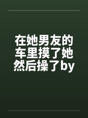 在她男友的车里摸了她然后操了by佚名笔趣阁无弹窗封面