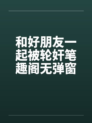 和好朋友一起被轮奸笔趣阁无弹窗封面