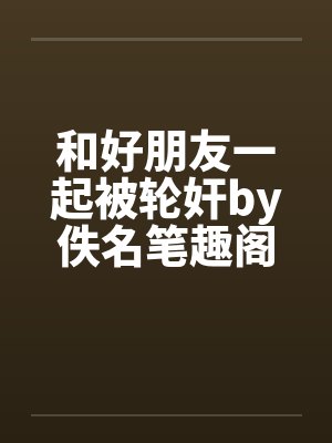 和好朋友一起被轮奸by佚名笔趣阁无弹窗封面