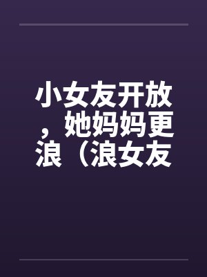 小女友开放，她妈妈更浪（浪女友，浪丈母娘）封面