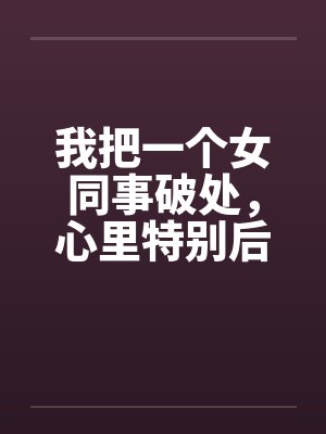我把一个女同事破处，心里特别后悔by佚名封面