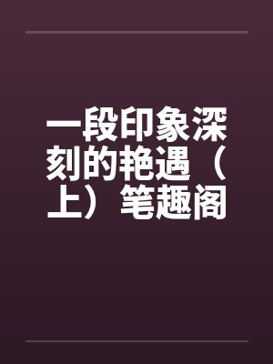 一段印象深刻的艳遇（上）笔趣阁无弹窗封面