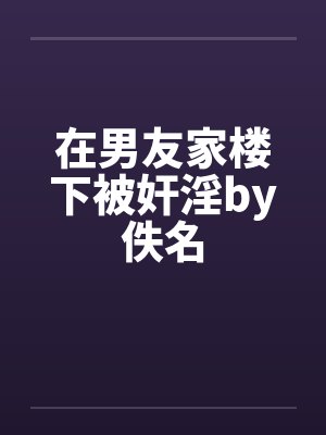 在男友家楼下被奸淫by佚名封面
