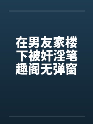 在男友家楼下被奸淫笔趣阁无弹窗封面
