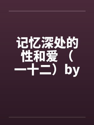 记忆深处的性和爱 （一十二）by佚名笔趣阁无弹窗封面
