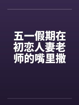 五一假期在初恋人妻老师的嘴里撒尿by佚名封面