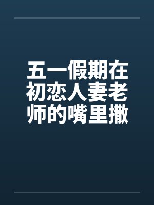 五一假期在初恋人妻老师的嘴里撒尿笔趣阁无弹窗封面