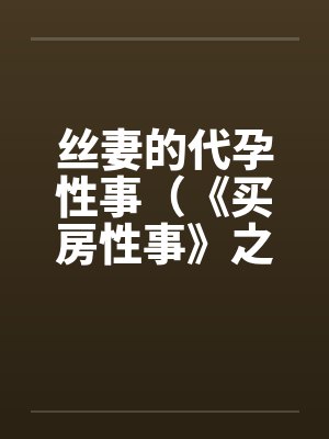 丝妻的代孕性事（《买房性事》之未完的故事）（２）笔趣阁无弹窗封面