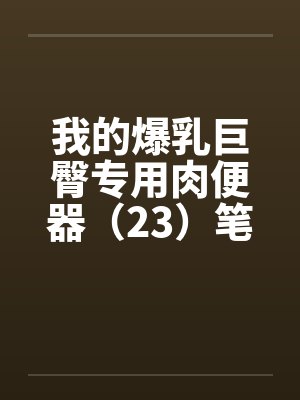 我的爆乳巨臀专用肉便器（23）笔趣阁无弹窗封面