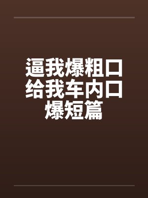 逼我爆粗口给我车内口爆短篇封面
