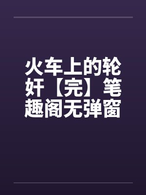 火车上的轮奸【完】笔趣阁无弹窗封面