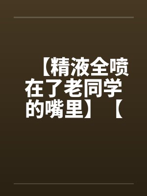【精液全喷在了老同学的嘴里】【完】by佚名封面