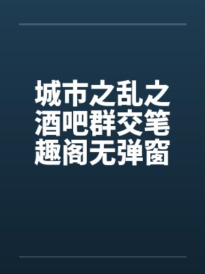 城市之乱之酒吧群交笔趣阁无弹窗封面