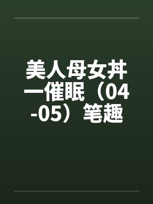美人母女丼一催眠（04-05）笔趣阁无弹窗封面