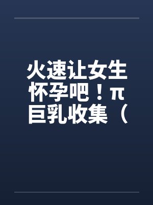 火速让女生怀孕吧！π巨乳收集（07）by佚名笔趣阁无弹窗封面