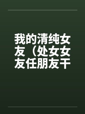 我的清纯女友（处女女友任朋友干）（图文）笔趣阁无弹窗封面