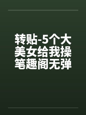 转贴-5个大美女给我操笔趣阁无弹窗封面
