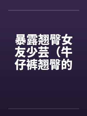 暴露翘臀女友少芸（牛仔裤翘臀的诱惑）（第1-7章）封面