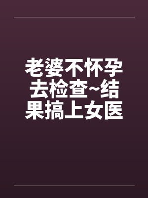 老婆不怀孕去检查~结果搞上女医生by佚名封面