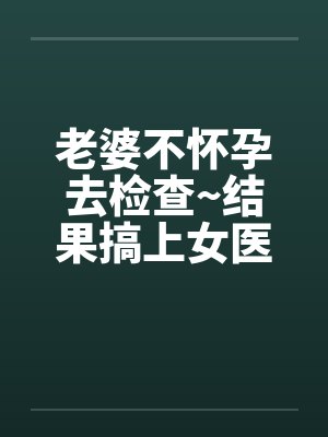 老婆不怀孕去检查~结果搞上女医生笔趣阁无弹窗封面