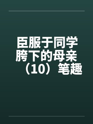 臣服于同学胯下的母亲（10）笔趣阁无弹窗封面