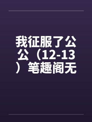 我征服了公公（12-13）笔趣阁无弹窗封面