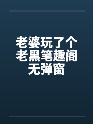 老婆玩了个老黑笔趣阁无弹窗封面