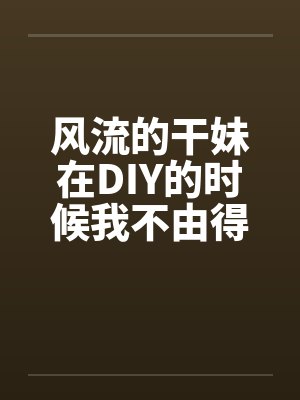 风流的干妹在DIY的时候我不由得干了她封面