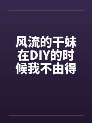 风流的干妹在DIY的时候我不由得干了她by佚名封面