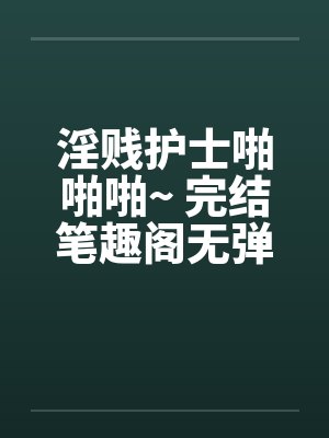 淫贱护士啪啪啪~ 完结笔趣阁无弹窗封面