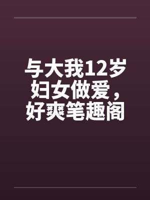 与大我12岁妇女做爱，好爽笔趣阁无弹窗封面