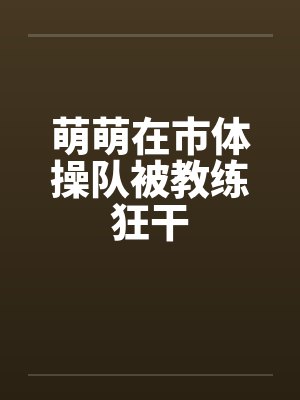 萌萌在市体操队被教练狂干封面