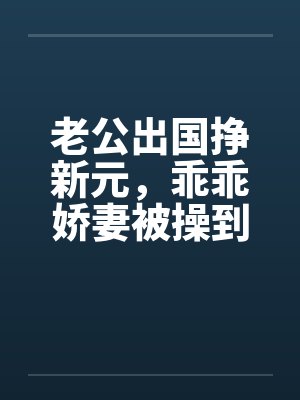 老公出国挣新元，乖乖娇妻被操到春水涟涟by佚名封面