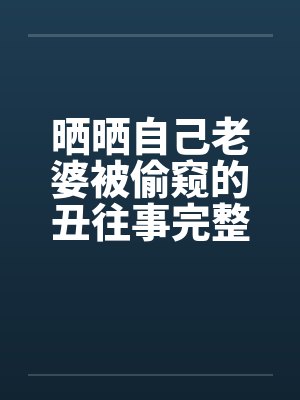 晒晒自己老婆被偷窥的丑往事完整版笔趣阁无弹窗封面