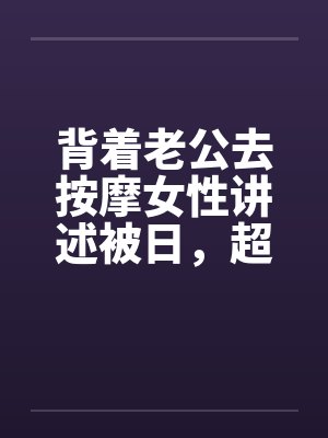 背着老公去按摩女性讲述被日，超刺激，极度诱惑by佚名封面