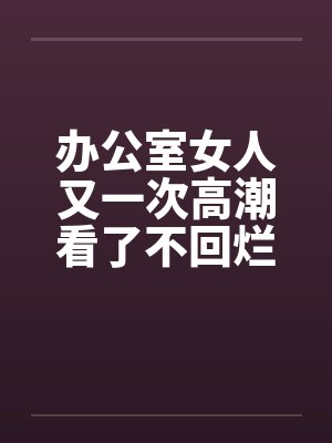 办公室女人又一次高潮看了不回烂JJ笔趣阁无弹窗封面